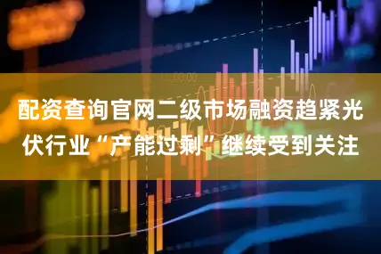 配资查询官网二级市场融资趋紧光伏行业“产能过剩”继续受到关注
