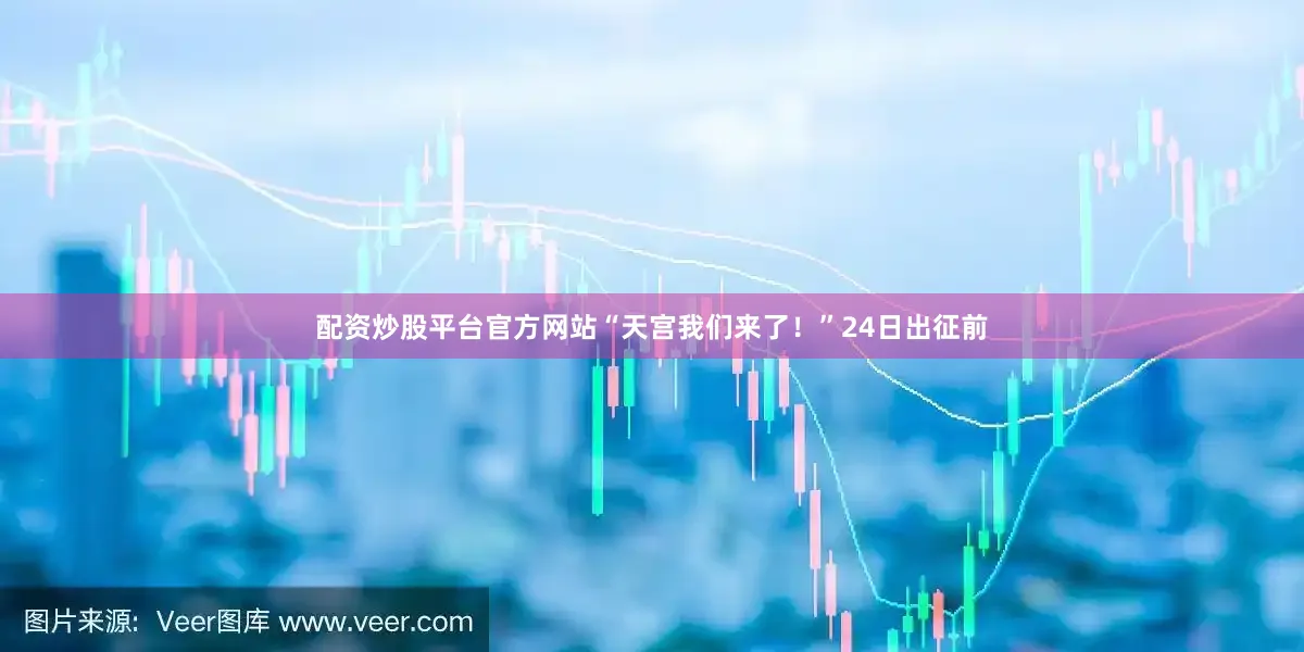配资炒股平台官方网站　　“天宫我们来了！”24日出征前