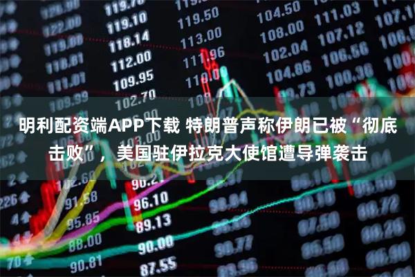 明利配资端APP下载 特朗普声称伊朗已被“彻底击败”，美国驻伊拉克大使馆遭导弹袭击