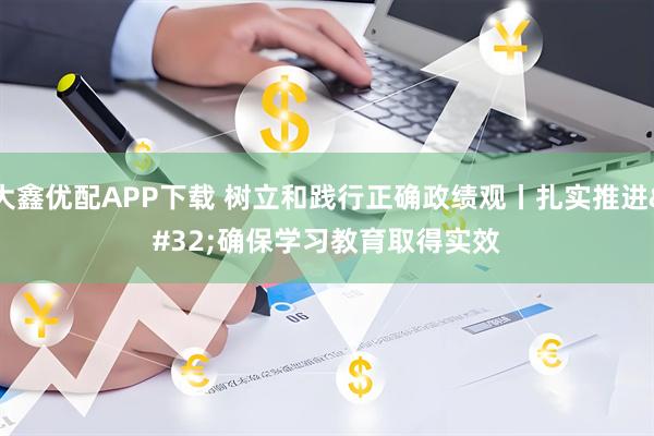 大鑫优配APP下载 树立和践行正确政绩观丨扎实推进 确保学习教育取得实效