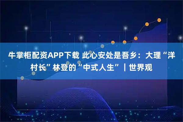 牛掌柜配资APP下载 此心安处是吾乡：大理“洋村长”林登的“中式人生”｜世界观