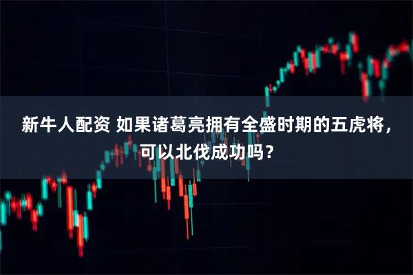 新牛人配资 如果诸葛亮拥有全盛时期的五虎将，可以北伐成功吗？