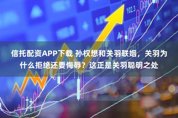 信托配资APP下载 孙权想和关羽联姻，关羽为什么拒绝还要侮辱？这正是关羽聪明之处