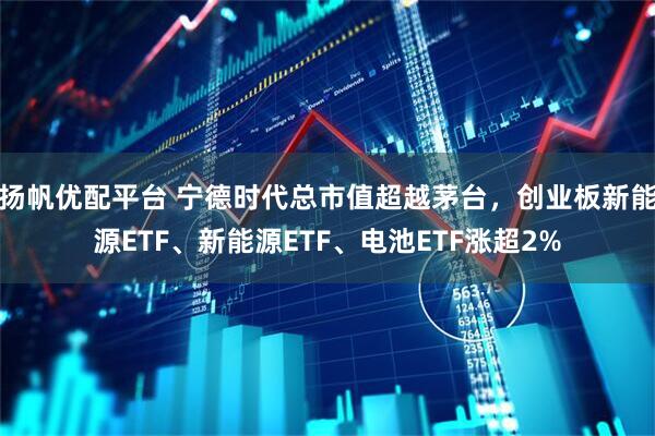 扬帆优配平台 宁德时代总市值超越茅台，创业板新能源ETF、新能源ETF、电池ETF涨超2%