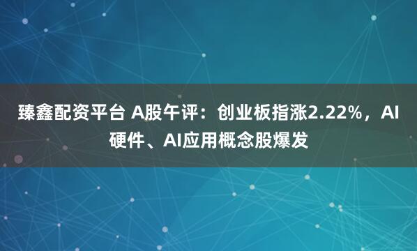 臻鑫配资平台 A股午评：创业板指涨2.22%，AI硬件、AI应用概念股爆发