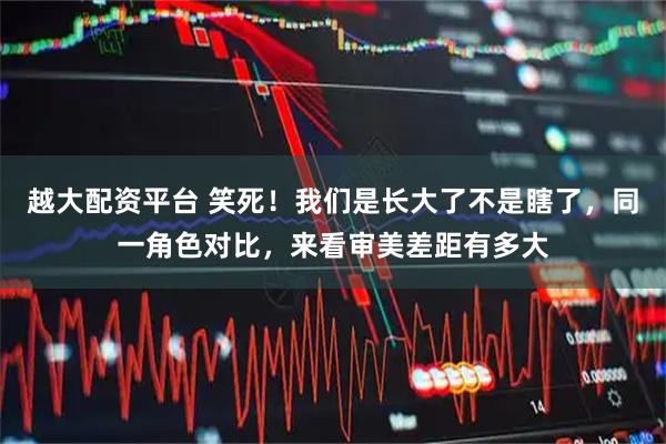 越大配资平台 笑死！我们是长大了不是瞎了，同一角色对比，来看审美差距有多大