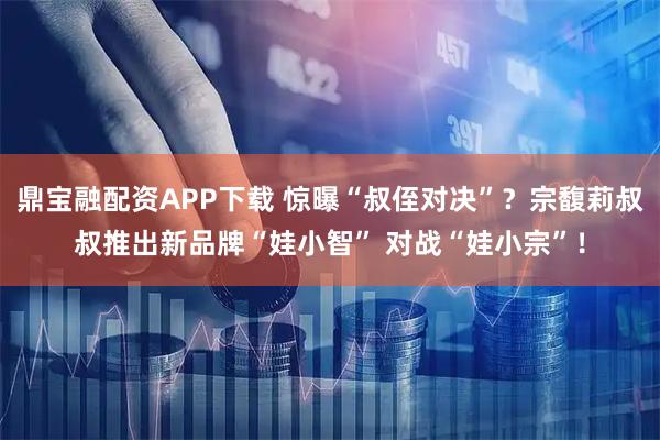 鼎宝融配资APP下载 惊曝“叔侄对决”？宗馥莉叔叔推出新品牌“娃小智” 对战“娃小宗”！