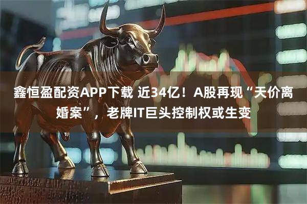 鑫恒盈配资APP下载 近34亿！A股再现“天价离婚案”，老牌IT巨头控制权或生变