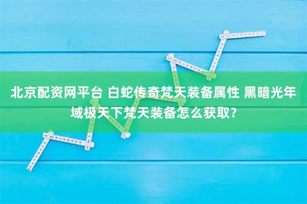 北京配资网平台 白蛇传奇梵天装备属性 黑暗光年域极天下梵天装备怎么获取？