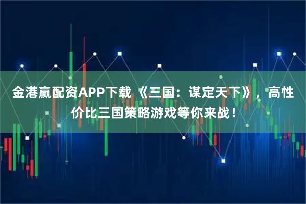 金港赢配资APP下载 《三国：谋定天下》，高性价比三国策略游戏等你来战！