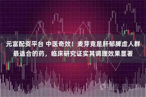 元富配资平台 中医奇效！麦芽竟是肝郁脾虚人群最适合的药，临床研究证实其调理效果显著