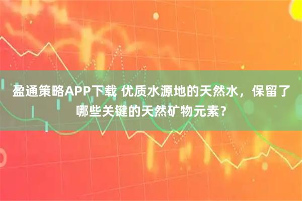 盈通策略APP下载 优质水源地的天然水，保留了哪些关键的天然矿物元素？