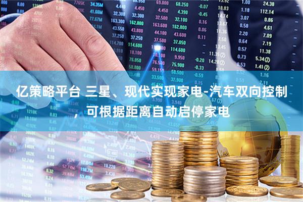 亿策略平台 三星、现代实现家电-汽车双向控制，可根据距离自动启停家电