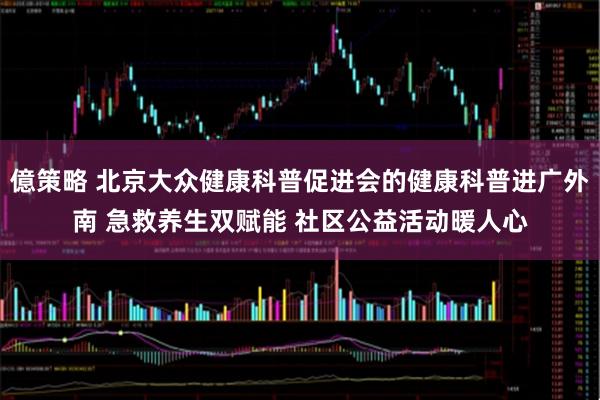億策略 北京大众健康科普促进会的健康科普进广外南 急救养生双赋能 社区公益活动暖人心
