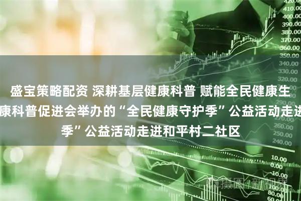 盛宝策略配资 深耕基层健康科普 赋能全民健康生活 北京大众健康科普促进会举办的“全民健康守护季”公益活动走进和平村二社区