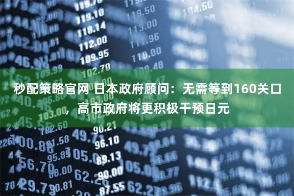 秒配策略官网 日本政府顾问：无需等到160关口，高市政府将更积极干预日元