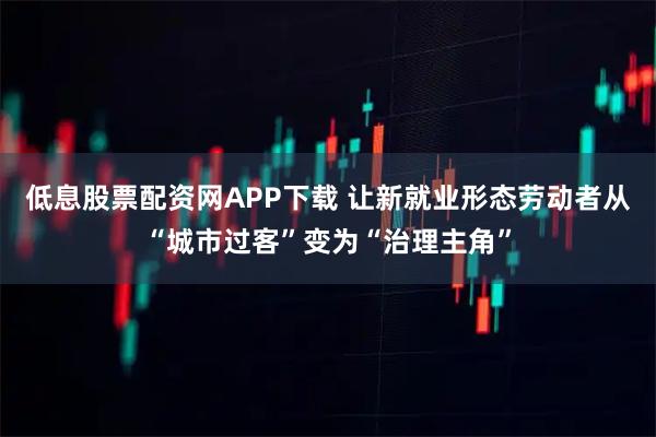 低息股票配资网APP下载 让新就业形态劳动者从“城市过客”变为“治理主角”