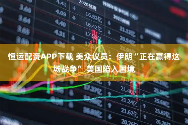 恒运配资APP下载 美众议员：伊朗“正在赢得这场战争” 美国陷入困境
