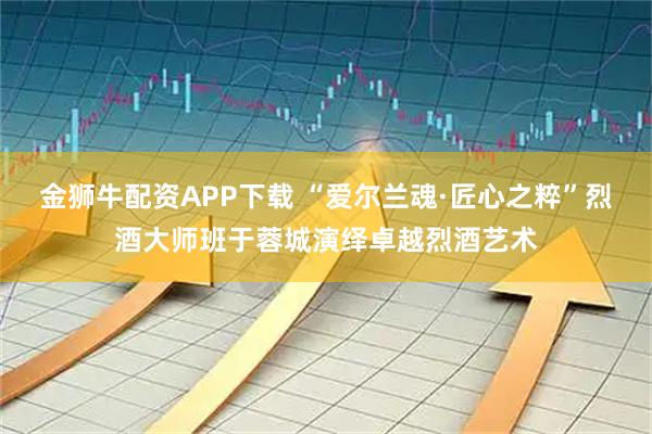 金狮牛配资APP下载 “爱尔兰魂·匠心之粹”烈酒大师班于蓉城演绎卓越烈酒艺术