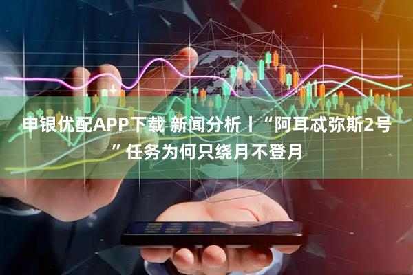 申银优配APP下载 新闻分析丨“阿耳忒弥斯2号”任务为何只绕月不登月