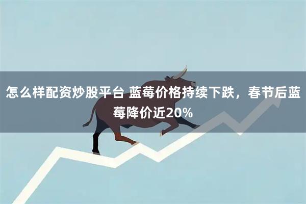 怎么样配资炒股平台 蓝莓价格持续下跌，春节后蓝莓降价近20%