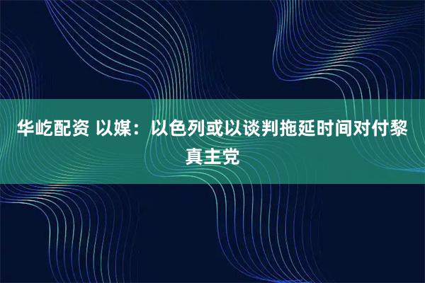 华屹配资 以媒：以色列或以谈判拖延时间对付黎真主党