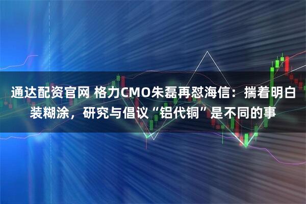 通达配资官网 格力CMO朱磊再怼海信：揣着明白装糊涂，研究与倡议“铝代铜”是不同的事