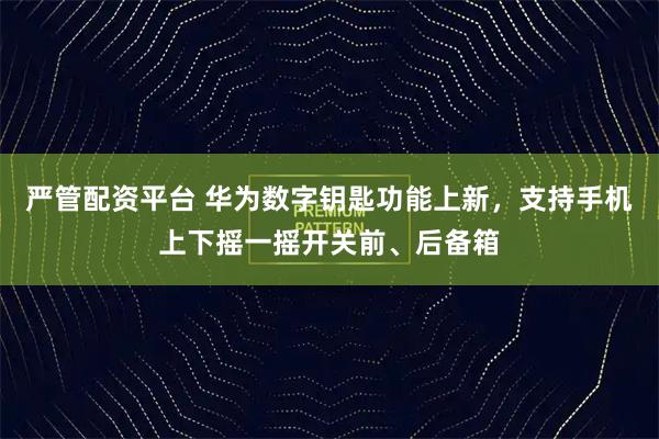 严管配资平台 华为数字钥匙功能上新，支持手机上下摇一摇开关前、后备箱