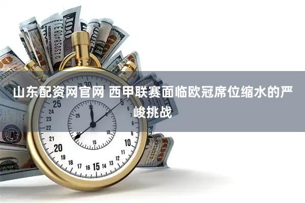 山东配资网官网 西甲联赛面临欧冠席位缩水的严峻挑战