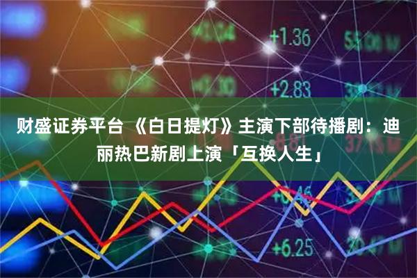 财盛证券平台 《白日提灯》主演下部待播剧：迪丽热巴新剧上演「互换人生」