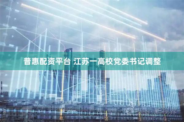 普惠配资平台 江苏一高校党委书记调整