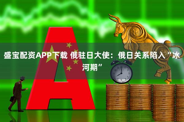 盛宝配资APP下载 俄驻日大使：俄日关系陷入“冰河期”