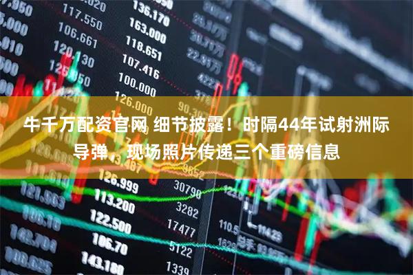 牛千万配资官网 细节披露！时隔44年试射洲际导弹，现场照片传递三个重磅信息