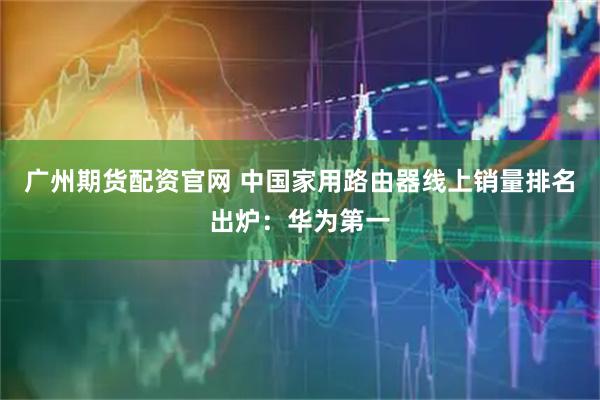 广州期货配资官网 中国家用路由器线上销量排名出炉：华为第一