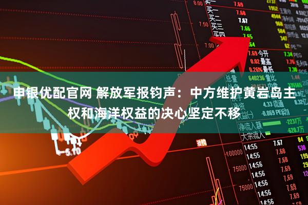 申银优配官网 解放军报钧声：中方维护黄岩岛主权和海洋权益的决心坚定不移