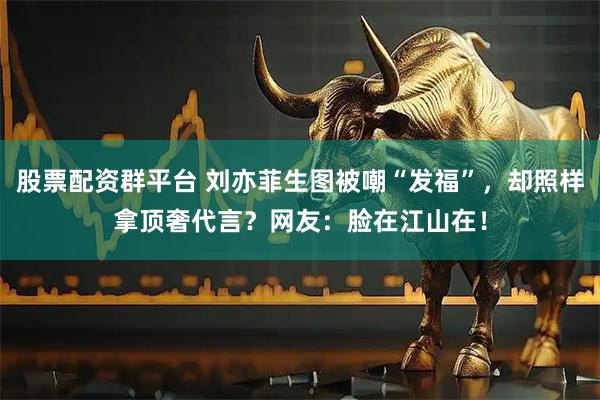 股票配资群平台 刘亦菲生图被嘲“发福”，却照样拿顶奢代言？网友：脸在江山在！